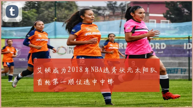艾顿成为2018年NBA选秀状元太阳队首轮第一顺位选中中锋