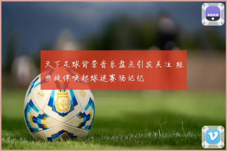 天下足球背景音乐盘点引发关注 经典旋律唤起球迷赛场记忆
