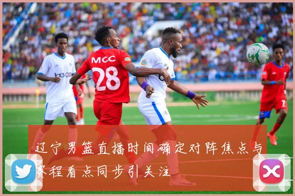 辽宁男篮直播时间确定对阵焦点与赛程看点同步引关注