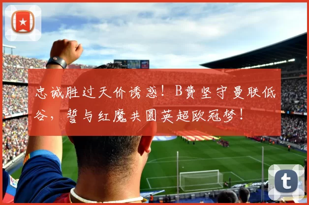 忠诚胜过天价诱惑！B费坚守曼联低谷，誓与红魔共圆英超欧冠梦！
