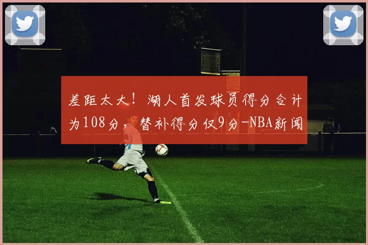 差距太大！湖人首发球员得分合计为108分，替补得分仅9分-NBA新闻