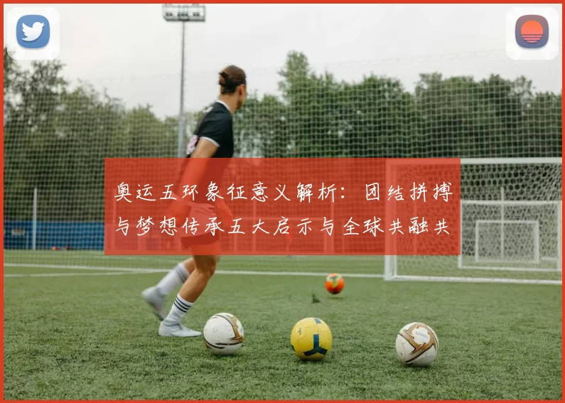 奥运五环象征意义解析：团结拼搏与梦想传承五大启示与全球共融共赢