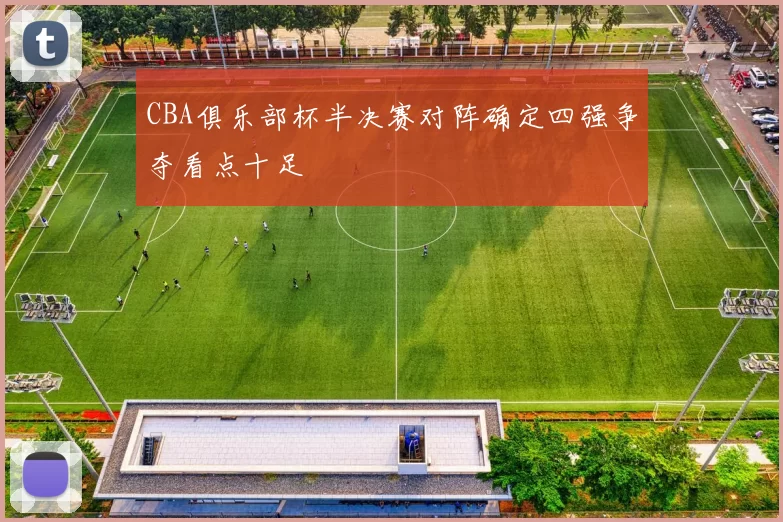 CBA俱乐部杯半决赛对阵确定四强争夺看点十足
