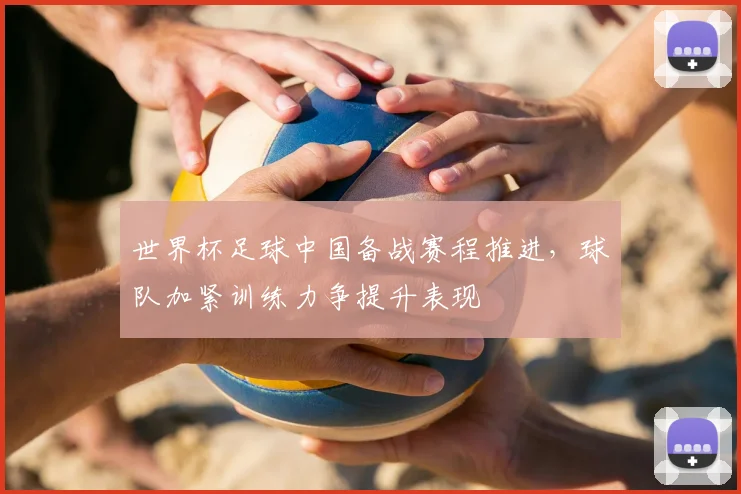 世界杯足球中国备战赛程推进,球队加紧训练力争提升表现