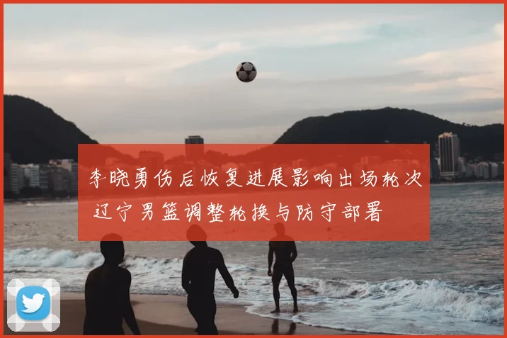 李晓勇伤后恢复进展影响出场轮次 辽宁男篮调整轮换与防守部署