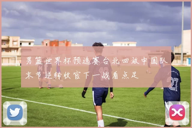 男篮世界杯预选赛台北回放中国队末节逆转收官下一战看点足