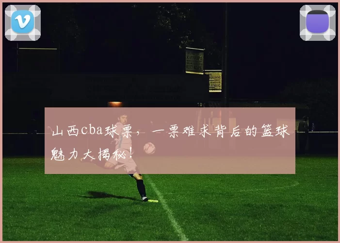 山西cba球票，一票难求背后的篮球魅力大揭秘！