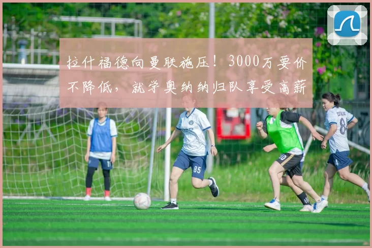 拉什福德向曼联施压！3000万要价不降低，就学奥纳纳归队享受高薪