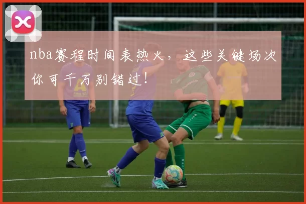 nba赛程时间表热火，这些关键场次你可千万别错过！