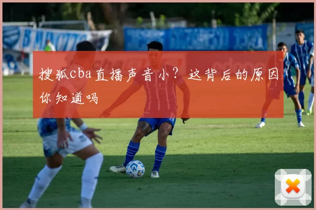 搜狐cba直播声音小？这背后的原因你知道吗
