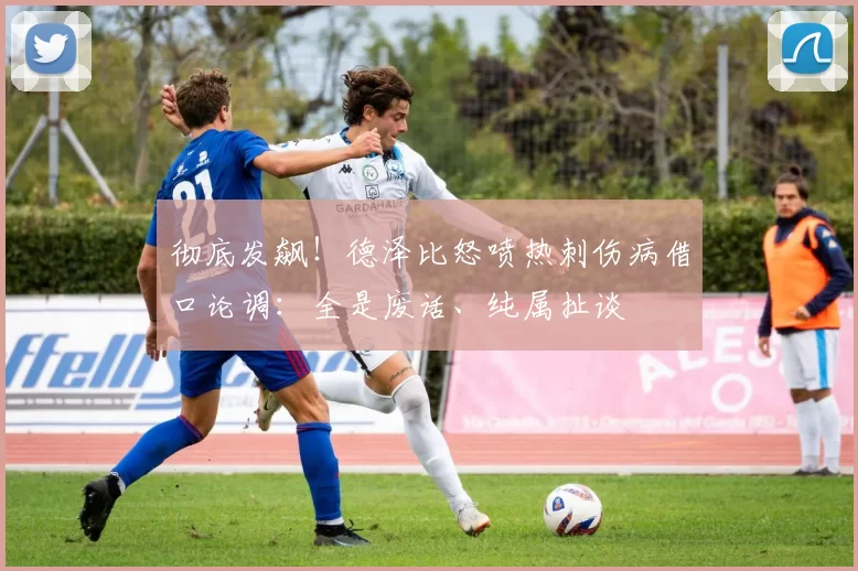 彻底发飙！德泽比怒喷热刺伤病借口论调：全是废话、纯属扯谈