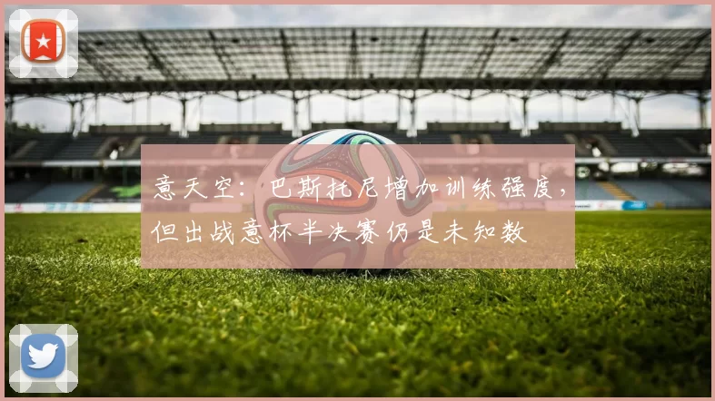 意天空：巴斯托尼增加训练强度，但出战意杯半决赛仍是未知数