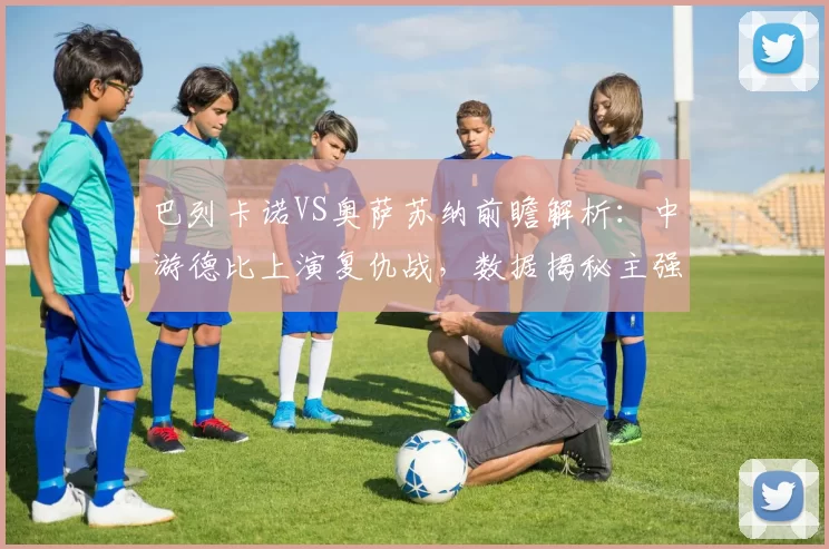 巴列卡诺VS奥萨苏纳前瞻解析：中游德比上演复仇战，数据揭秘主强客弱真相_客场_伤病_方案
