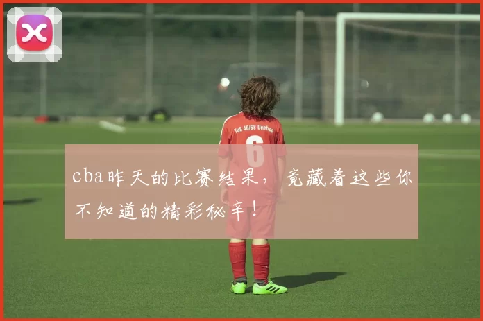 cba昨天的比赛结果,竟藏着这些你不知道的精彩秘辛!