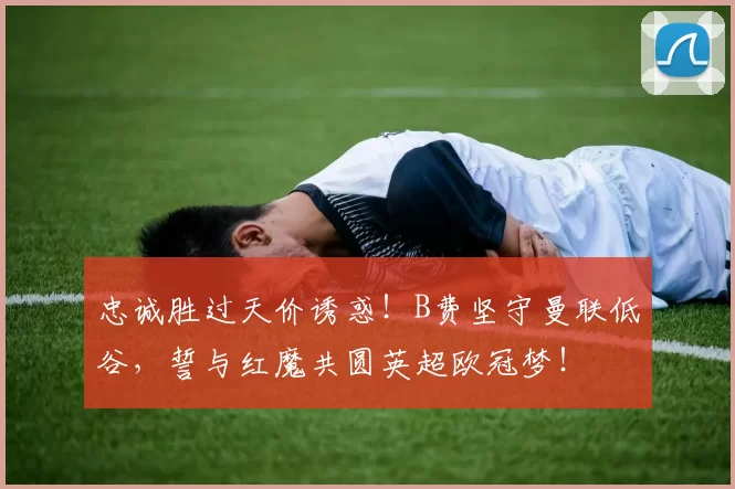 忠诚胜过天价诱惑！B费坚守曼联低谷，誓与红魔共圆英超欧冠梦！