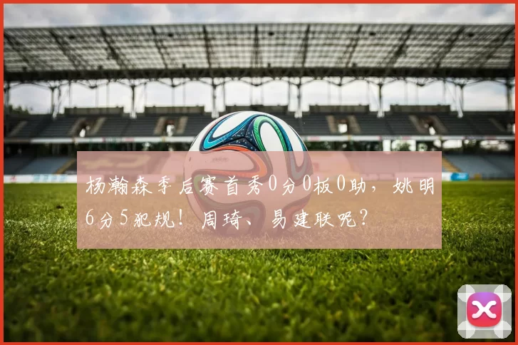 杨瀚森季后赛首秀0分0板0助，姚明6分5犯规！周琦、易建联呢？